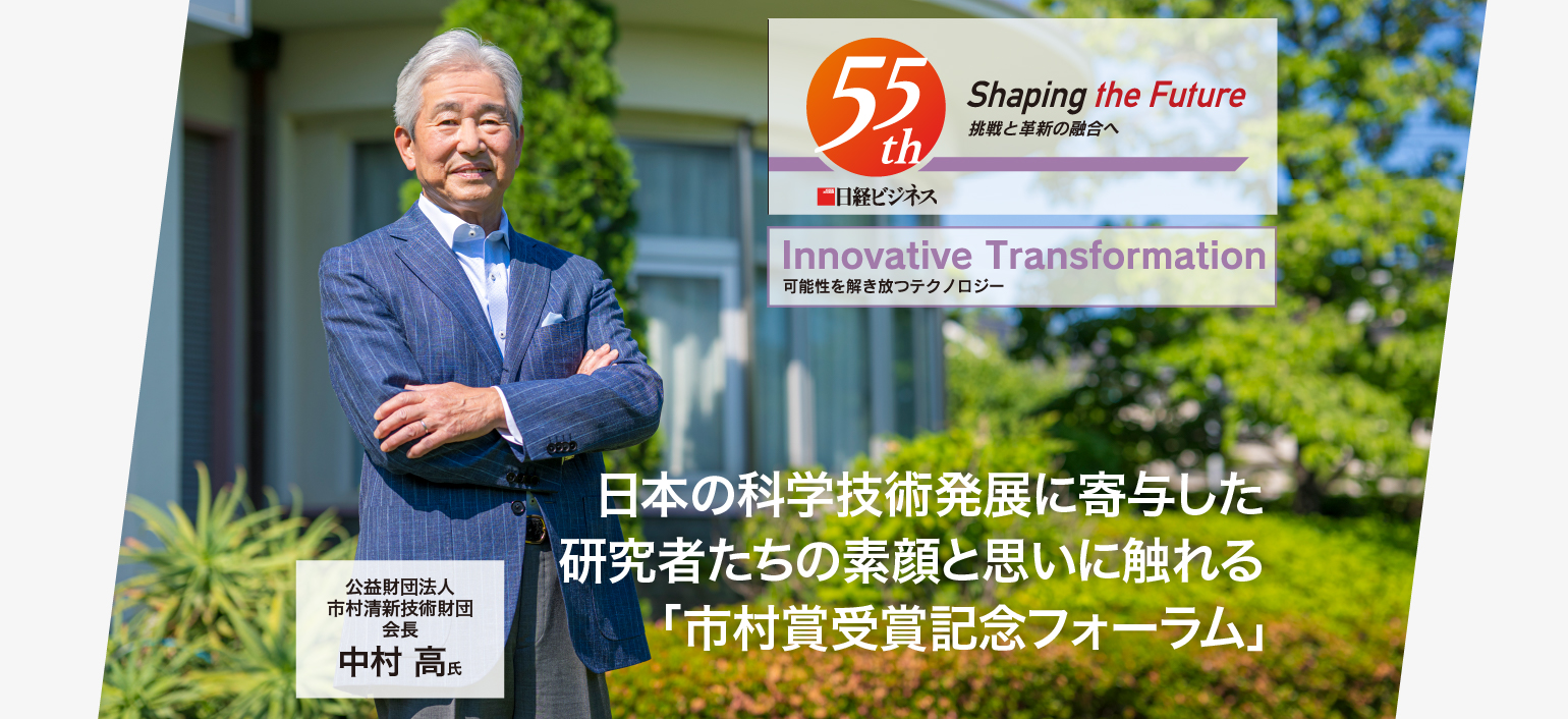 Innovative Transformation 可能性を解き放つテクノロジー 日本の科学技術発展に寄与した 研究者たちの素顔と思いに触れる「市村賞受賞記念フォーラム」 公益財団法人 市村清新技術財団 会長 中村 高 氏