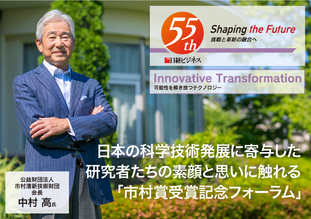 Innovative Transformation 可能性を解き放つテクノロジー 日本の科学技術発展に寄与した 研究者たちの素顔と思いに触れる「市村賞受賞記念フォーラム」 公益財団法人　市村清新技術財団 会長 中村 高 氏