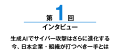 第1回 生成AIでサイバー攻撃はさらに進化する今、日本企業・組織が打つべき一手とは