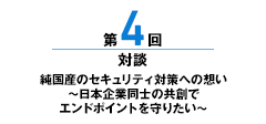 第4回 純国産のセキュリティ対策への想い ～日本企業同士の共創でエンドポイントを守りたい～