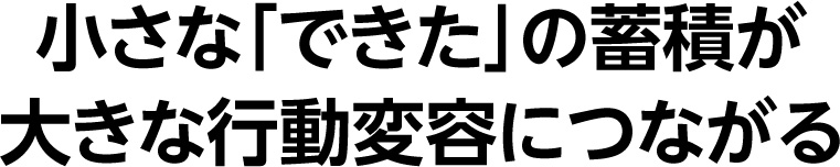 小さな「できた」の蓄積が大きな行動変容につながる