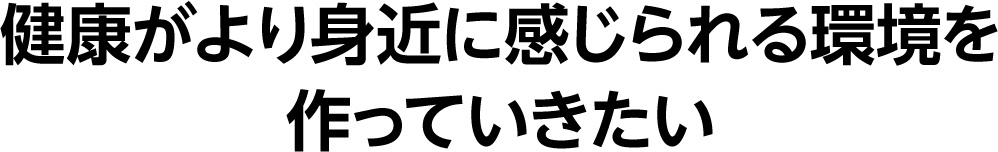 健康がより身近に感じられる環境を作っていきたい