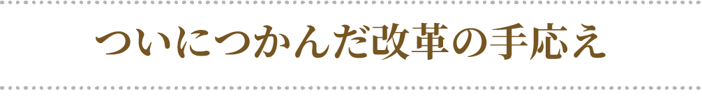 ついにつかんだ改革の手応え