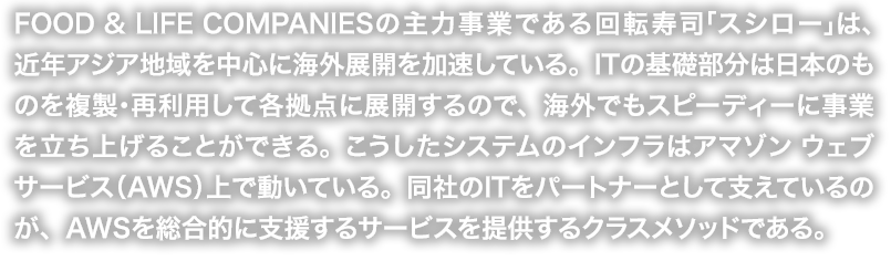 FOOD & LIFE COMPANIESの主力事業である回転寿司「スシロー」は、近年アジア地域を中心に海外展開を加速している。ITの基礎部分は日本のものを複製・再利用して各拠点に展開するので、海外でもスピーディーに事業を立ち上げることができる。こうしたシステムのインフラはアマゾン ウェブ サービス（AWS）上で動いている。同社のITをパートナーとして支えているのが、AWSを総合的に支援するサービスを提供するクラスメソッドである。
