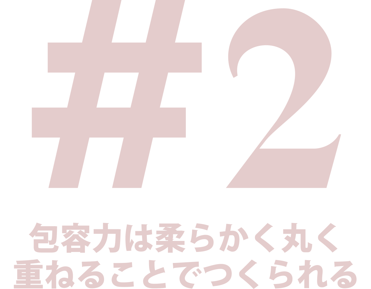 #2 包容力は柔らかく丸く重ねることでつくられる