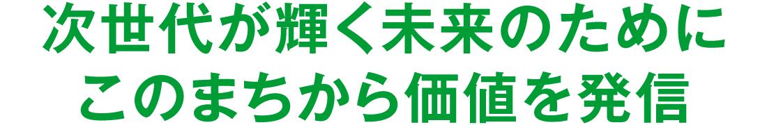 次世代が輝く未来のためにこのまちから価値を発信