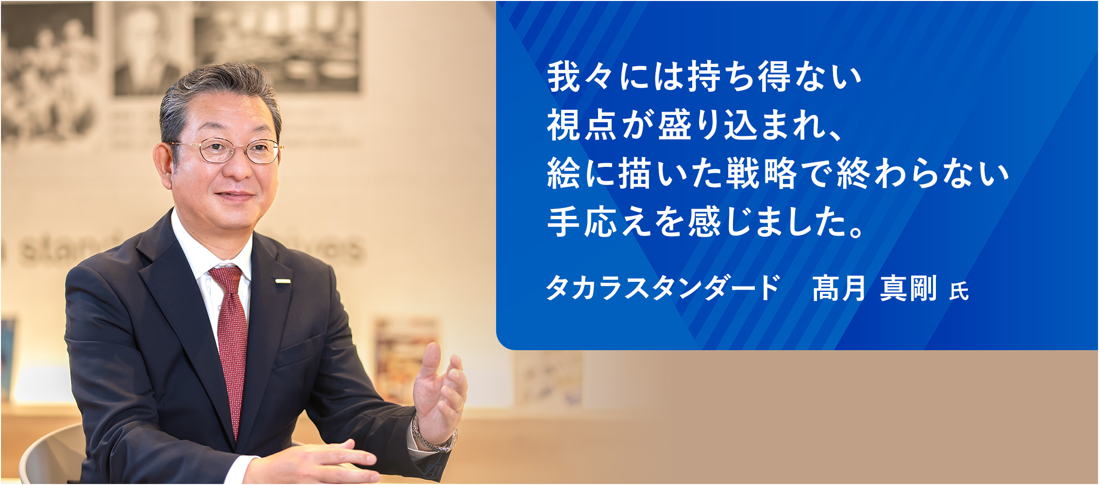 我々には持ち得ない視点が盛り込まれ、絵に描いた戦略で終わらない手応えを感じました。タカラスタンダード　髙月 真剛 氏