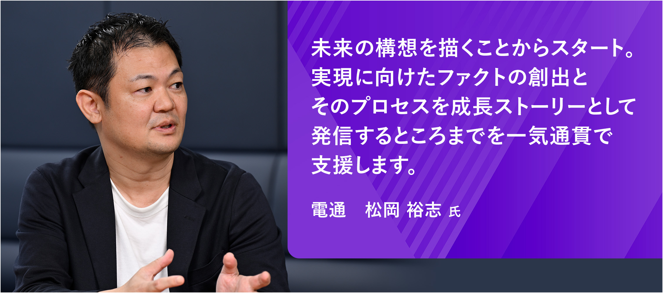 未来の構想を描くことからスタート。実現に向けたファクトの創出とそのプロセスを成長ストーリーとして発信するところまでを一気通貫で支援します。 松岡 裕志 氏
