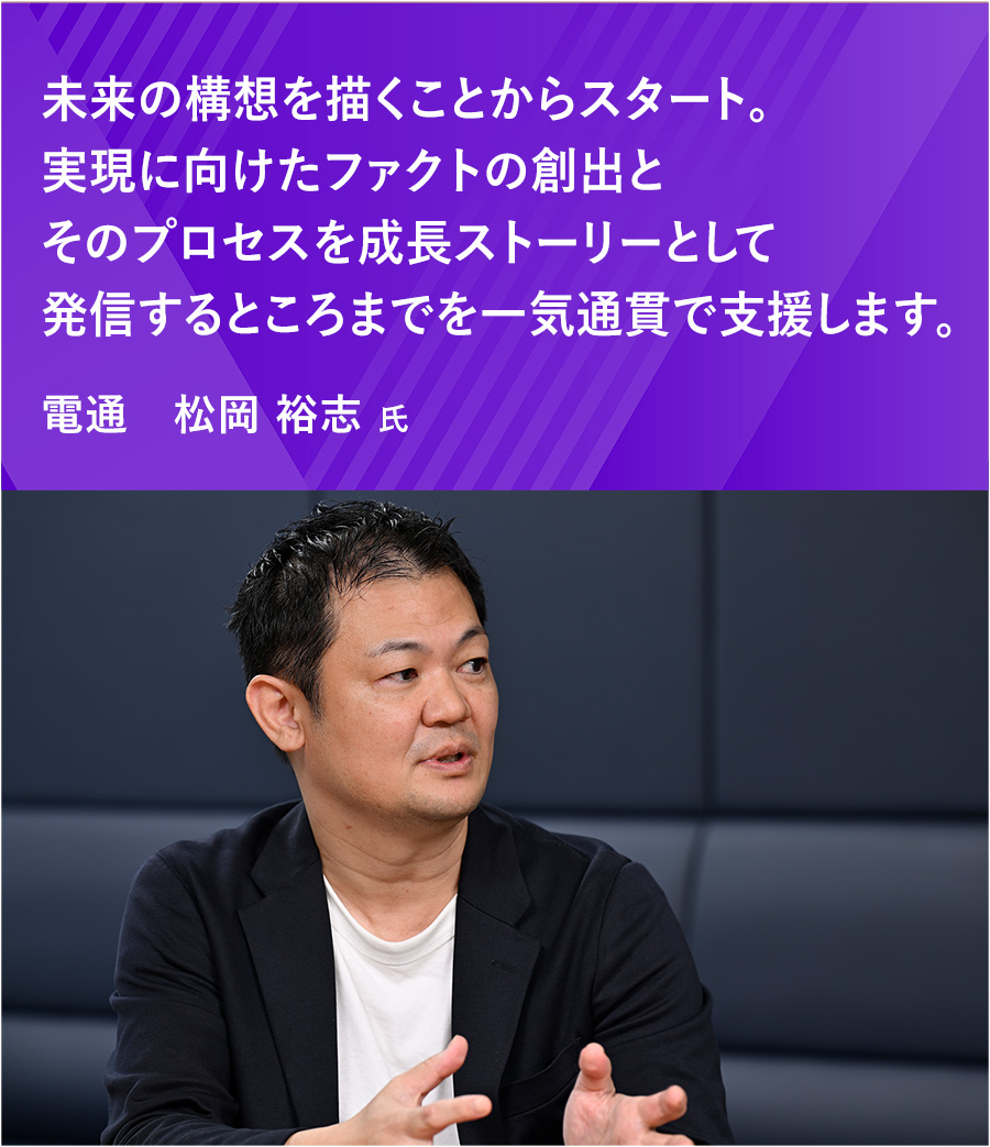 未来の構想を描くことからスタート。実現に向けたファクトの創出とそのプロセスを成長ストーリーとして発信するところまでを一気通貫で支援します。 松岡 裕志 氏
