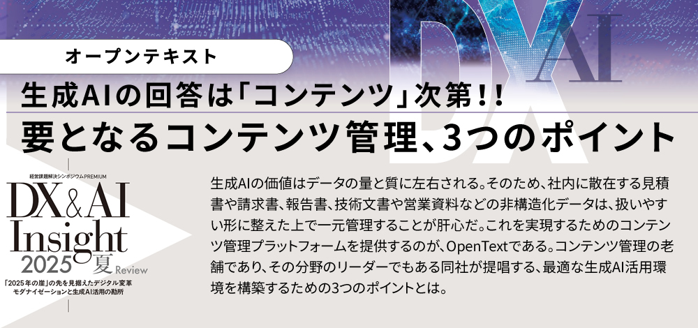 生成AIの回答は「コンテンツ」次第!!要となるコンテンツ管理、3つのポイント 生成AIの価値はデータの量と質に左右される。そのため、社内に散在する見積書や請求書、報告書、技術文書や営業資料などの非構造化データは、扱いやすい形に整えた上で一元管理することが肝心だ。これを実現するためのコンテンツ管理プラットフォームを提供するのが、OpenTextである。コンテンツ管理の老舗であり、その分野のリーダーでもある同社が提唱する、最適な生成AI活用環境を構築するための3つのポイントとは。