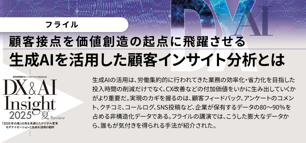 顧客接点を価値創造の起点に飛躍させる 生成AIを活用した顧客インサイト分析とは 生成AIの活用は、労働集約的に行われてきた業務の効率化・省力化を目指した投入時間の削減だけでなく、CX改善などの付加価値をいかに生み出していくかがより重要だ。実現のカギを握るのは、顧客フィードバック、アンケートのコメント、クチコミ、コールログ、SNS投稿など、企業が保有するデータの80～90％を占める非構造化データである。フライルの講演では、こうした膨大なデータから、誰もが気付きを得られる手法が紹介された。