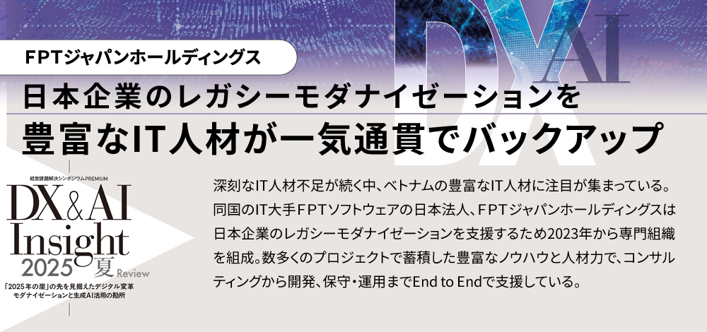 日本企業のレガシーモダナイゼーションを豊富なIT人材が一気通貫でバックアップ 深刻なIT人材不足が続く中、ベトナムの豊富なIT人材に注目が集まっている。同国のIT大手ＦＰＴソフトウェアの日本法人、ＦＰＴジャパンホールディングスは日本企業のレガシーモダナイゼーションを支援するため2023年から専門組織を組成。数多くのプロジェクトで蓄積した豊富なノウハウと人材力で、コンサルティングから開発、保守・運用までEnd to Endで支援している。