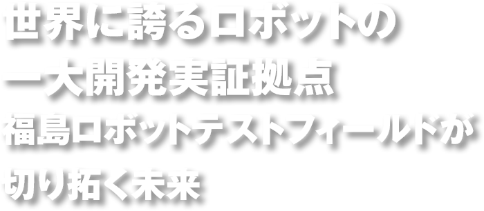 世界に誇るロボットの一大開発実証拠点　福島ロボットテストフィールドが切り拓く未来