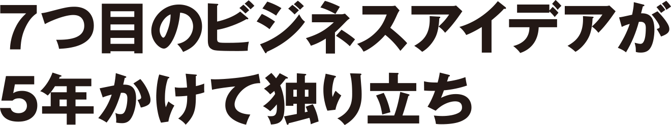 7つ目のビジネスアイデアが5年かけて独り立ち