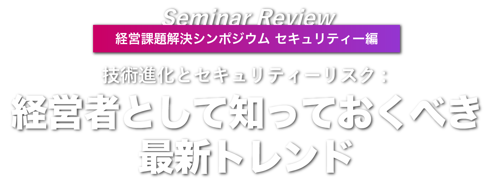 経営課題解決シンポジウム セキュリティー編 Seminar Review 技術進化とセキュリティーリスク: 経営者として知っておくべき最新トレンド