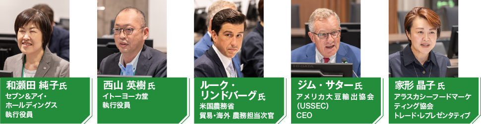 和瀬田 純子氏　セブン＆アイ・ホールディングス執行役員 西山 英樹氏　イトーヨーカ堂執行役員
 ルーク・リンドバーグ氏　米国農務省　貿易・海外農務担当次官 ジム・サター氏　アメリカ大豆輸出協会（USSEC）CEO 家形 晶子氏　アラスカシーフードマーケティング協会トレード・レプレゼンタティブ