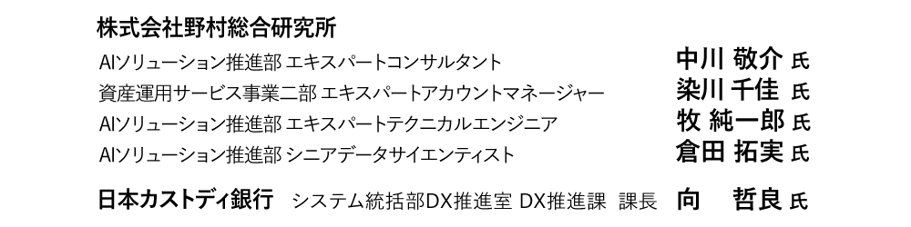 株式会社野村総合研究所　AIソリューション推進部 エキスパートコンサルタント  中川 敬介 　　資産運用サービス事業二部 エキスパートアカウントマネージャー  染川 千佳 氏　AIソリューション推進部 エキスパートテクニカルエンジニア  牧 純一郎 氏　AIソリューション推進部 シニアデータサイエンティスト  倉田 拓実 氏　　日本カストディ銀行 　システム統括部DX推進室 DX推進課 課長  向 哲良 氏
