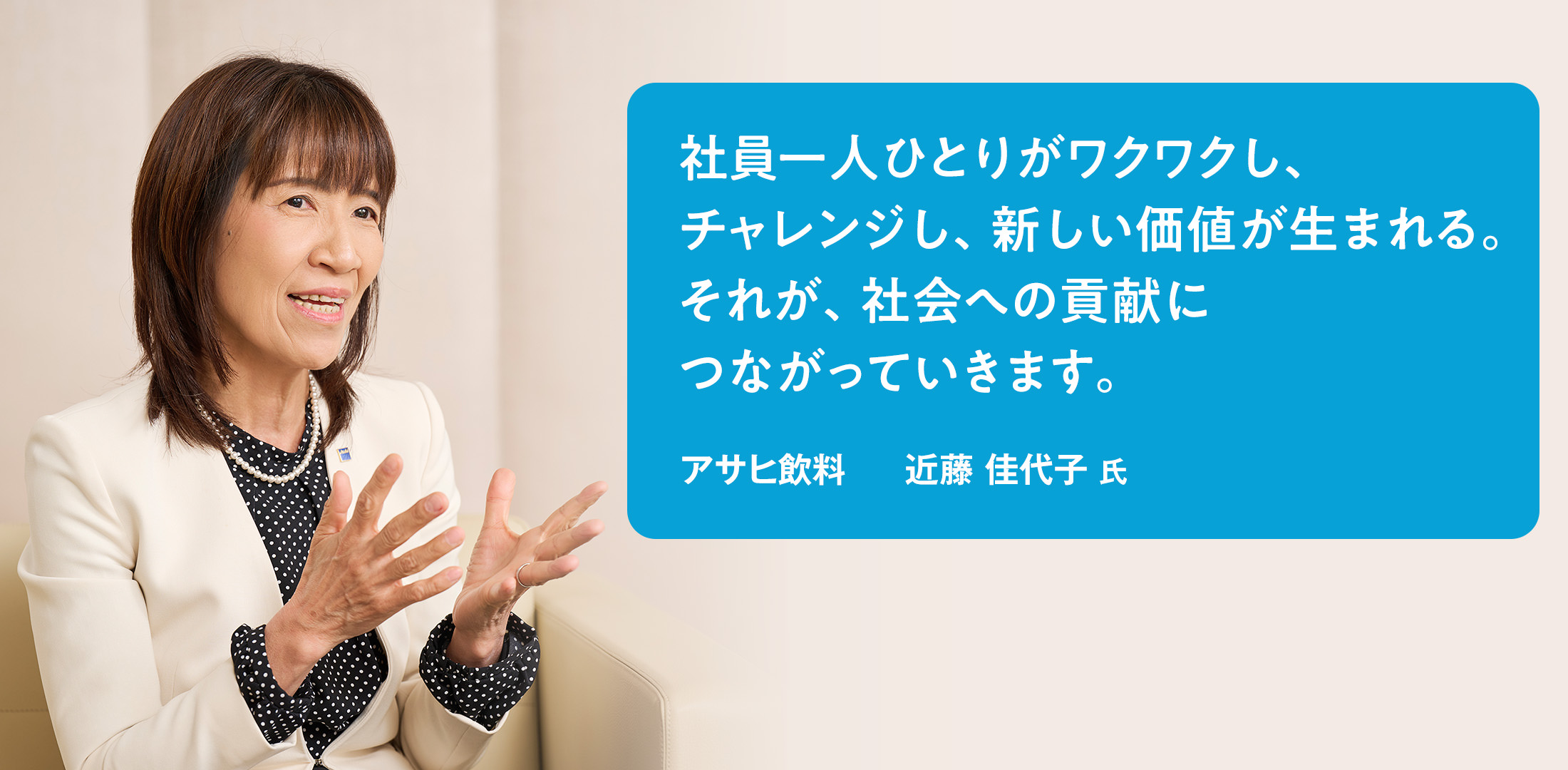 社員一人ひとりがワクワクし、チャレンジし、新しい価値が生まれる。それが、社会への貢献につながっていきます。　アサヒ飲料　近藤 佳代子 氏