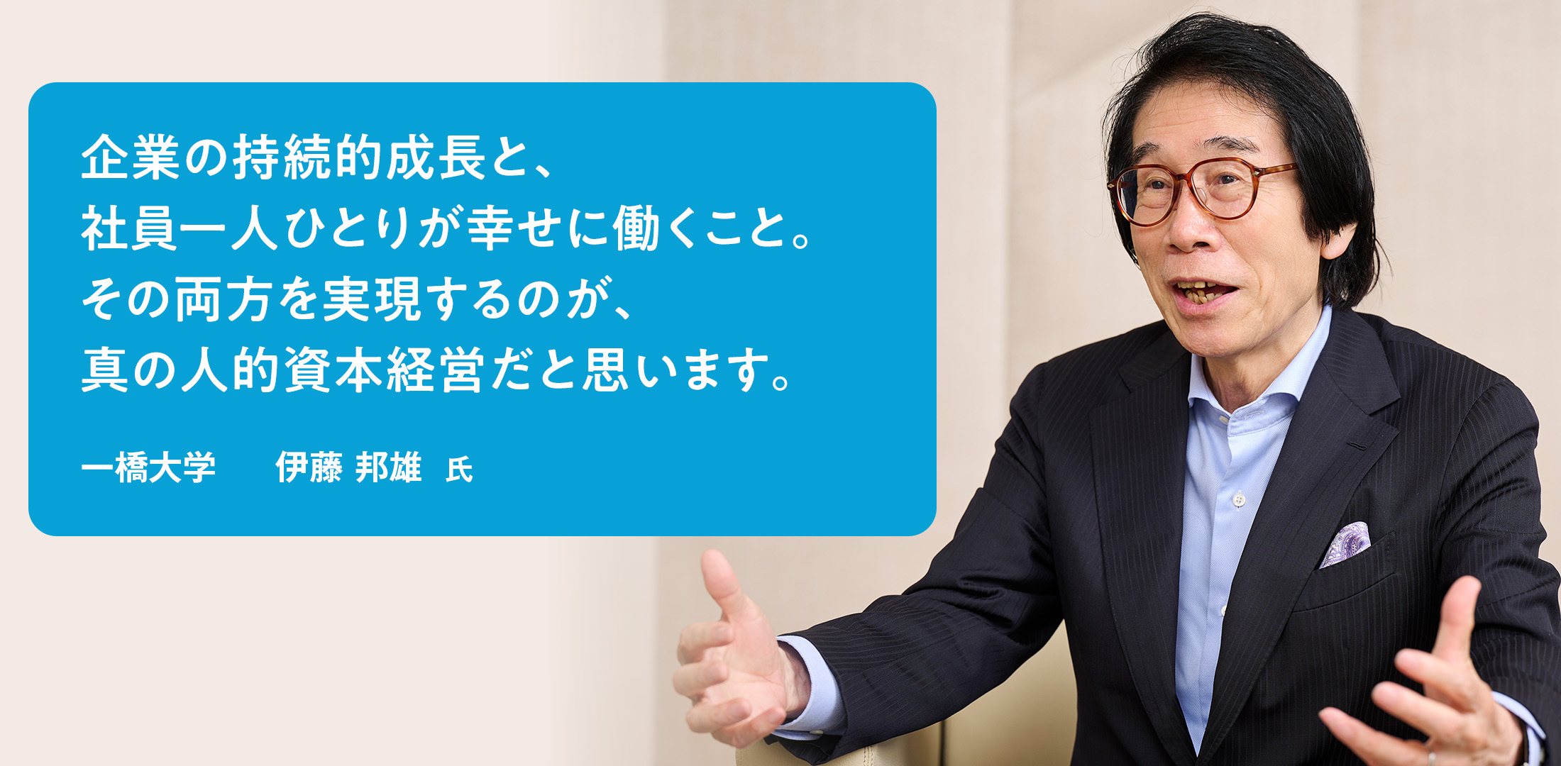 企業の持続的成長と、社員一人ひとりが幸せに働くこと。その両方を実現するのが、真の人的資本経営だと思います。　一橋大学　伊藤 邦雄 氏
