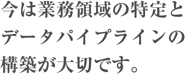 今は業務領域の特定とデータパイプラインの構築が大切です。