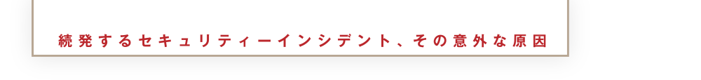 続発するセキュリティーインシデント、その意外な原因