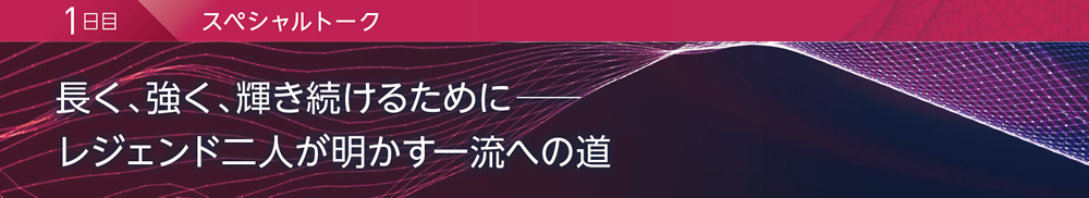 1日目 スペシャルトーク 長く、強く、輝き続けるために─ レジェンド二人が明かす一流への道