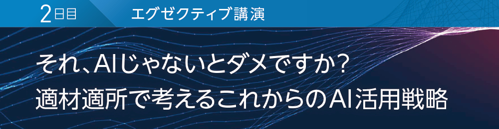 2日目 エグゼクティブ講演 それ、AIじゃないとダメですか? 適材適所で考えるこれからのAI活用戦略