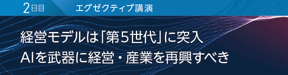 2日目 エグゼクティブ講演 経営モデルは「第5世代」に突入 AIを武器に経営・産業を再興すべき