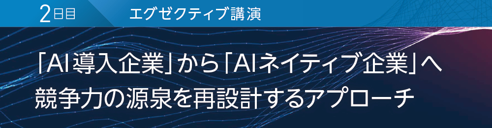 2日目 エグゼクティブ講演 「AI導入企業」から「AIネイティブ企業」へ 競争力の源泉を再設計するアプローチ