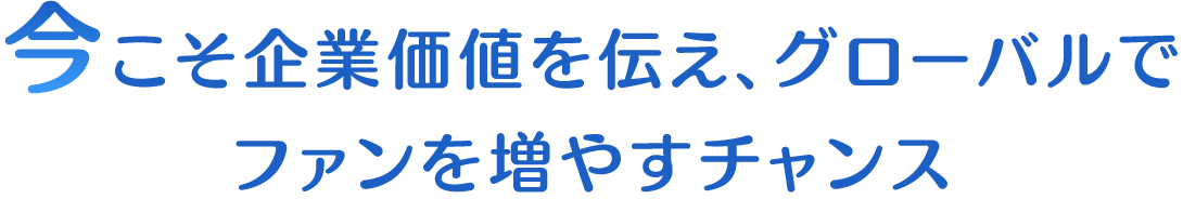 今こそ企業価値を伝え、グローバルでファンを増やすチャンス