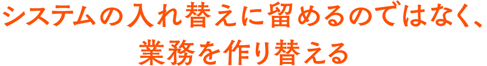 システムの入れ替えに留めるのではなく、業務を作り替える
