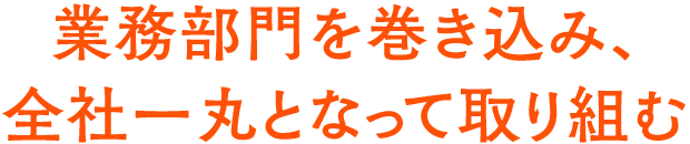 業務部門を巻き込み、全社一丸となって取り組む