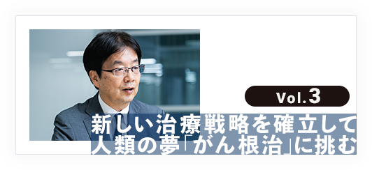 vol.3 新しい治療戦略を確立して人類の夢「がん根治」に挑む