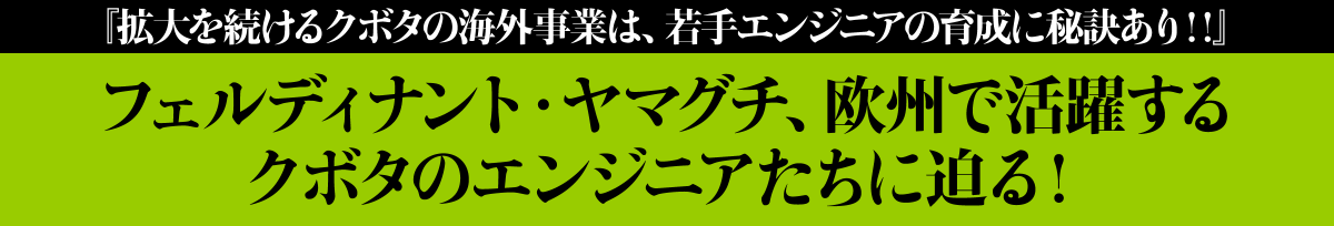 『拡大を続けるクボタの海外事業は、若手エンジニアの育成に秘訣あり‼』
					フェルディナント・ヤマグチ、欧州で活躍するクボタのエンジニアたちに迫る！