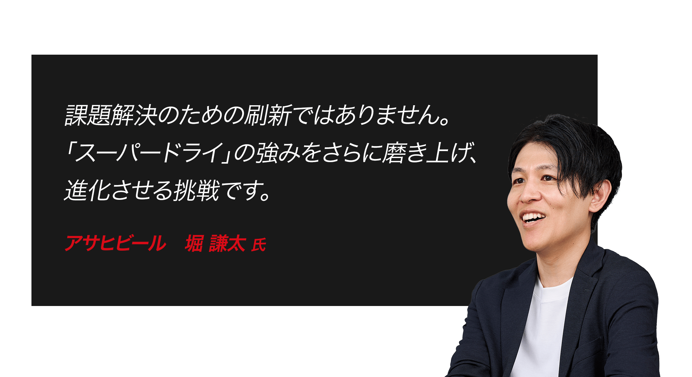 課題解決のための刷新ではありません。「スーパードライ」の強みをさらに磨き上げ、進化させる挑戦です。　アサヒビール　堀 謙太 氏
