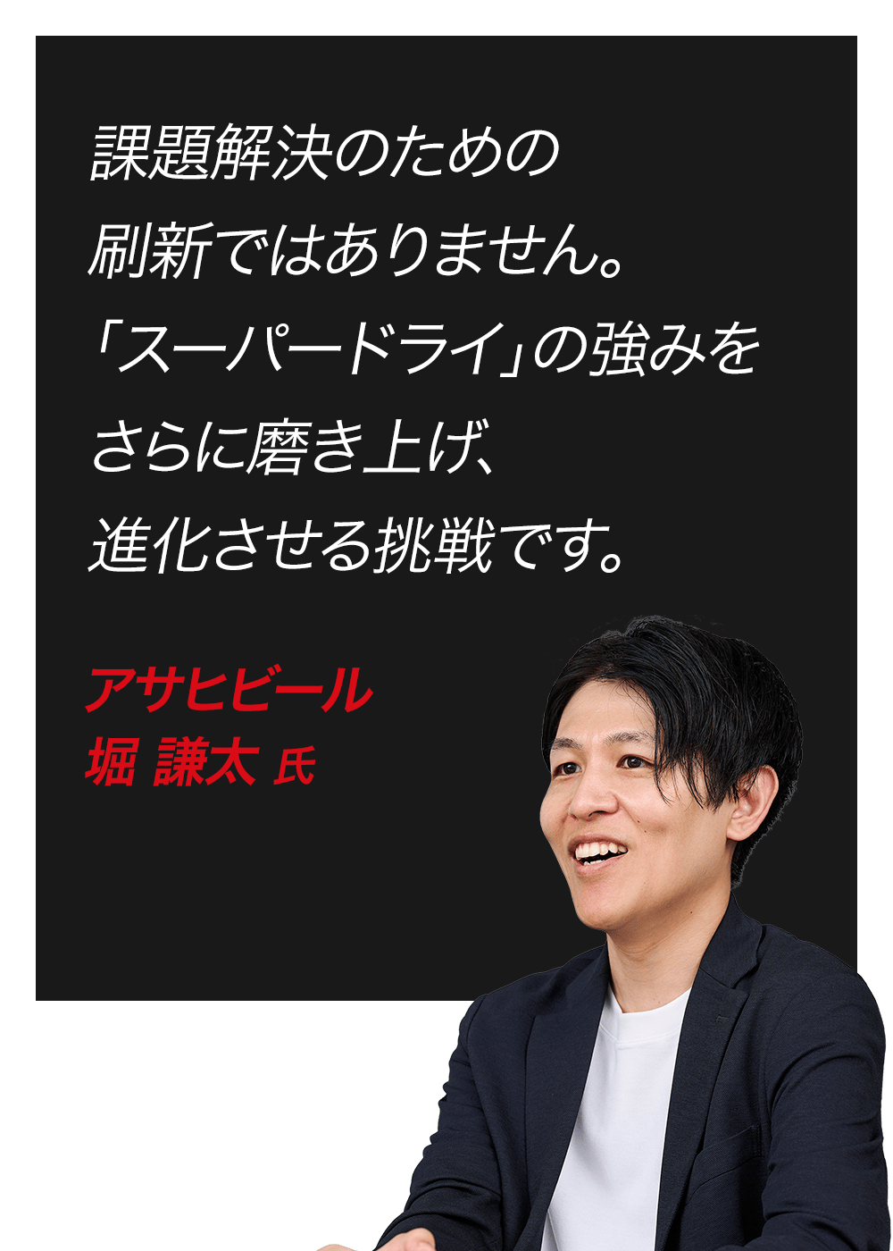 課題解決のための刷新ではありません。「スーパードライ」の強みをさらに磨き上げ、進化させる挑戦です。　アサヒビール　堀 謙太 氏