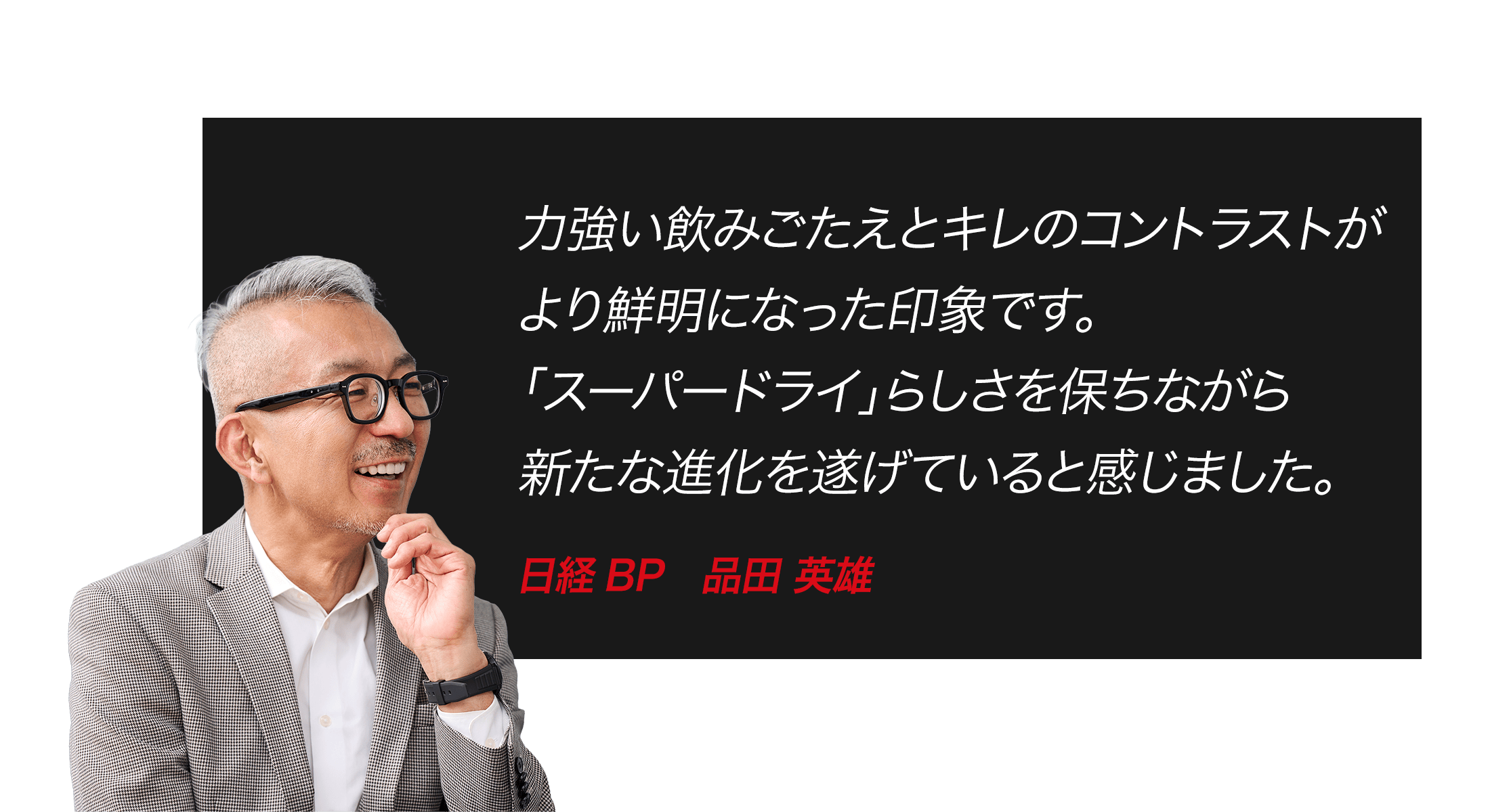 力強い飲みごたえとキレのコントラストがより鮮明になった印象です。「スーパードライ」らしさを保ちながら新たな進化を遂げていると感じました。　日経BP　品田 英雄