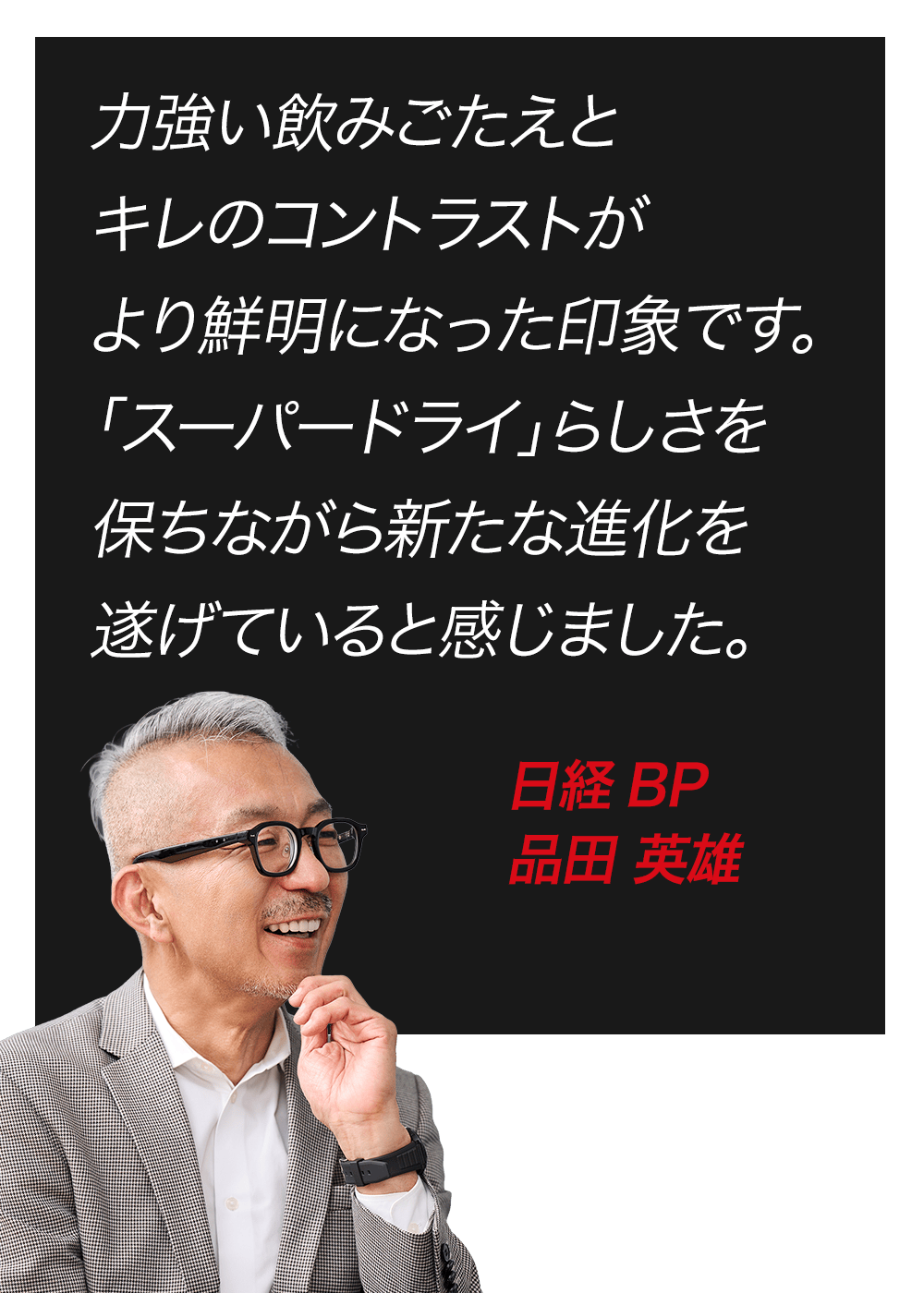 力強い飲みごたえとキレのコントラストがより鮮明になった印象です。「スーパードライ」らしさを保ちながら新たな進化を遂げていると感じました。　日経BP　品田 英雄