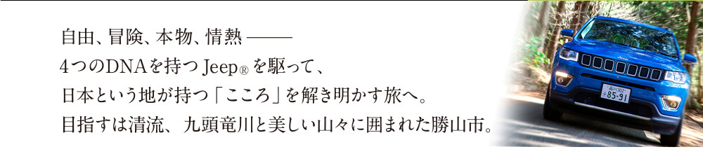 自由、冒険、本物、情熱ー4つのDNAを持つJeep®を駆って、日本という地が持つ「こころ」を解き明かす旅へ。目指すは清流、九頭竜川と美しい山々に囲まれた勝山市。