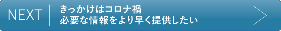“NEXT きっかけはコロナ禍 必要な情報をより早く提供したい
