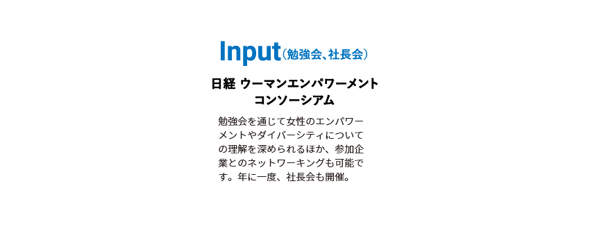 Input（勉強会、社長会）日経 ウーマンエンパワーメントコンソーシアム 勉強会を通じて女性のエンパワーメントやダイバーシティについての理解を深められるほか、参加企業とのネットワーキングも可能です。年に一度、社長会も開催。