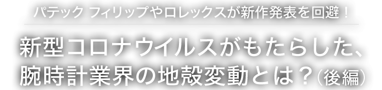 パテック フィリップやロレックスが新作発表を回避！新型コロナウイルスがもたらした、腕時計業界の地殻変動とは？（後編）